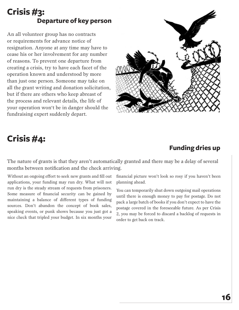 Crisis #3:  Departure of key person  An all volunteer group has no contracts  or requirements for advance notice of resignation. Anyone at any time may have to cease his or her involvement for any number of reasons. To prevent one departure from creating a crisis, try to have each facet of the operation known and understood by more than just one person. Someone may take on all the grant writing and donation solicitation, but if there are others who keep abreast of the process and relevant details, the life of your operation won’t be in danger should the fundraising expert suddenly depart.  Crisis #4:  Funding dries up  The nature of grants is that they aren’t automatically granted and there may be a delay of several months between notification and the check arriving.  Without an ongoing effort to seck new grants and fill out applications, your funding may run dry. What will not run dry is the steady stream of requests from prisoners Some measure of financial security can be gained by maintaining a balance of different types of funding sources. Don’t abandon the concept of book sales, speaking events, or punk  nice check that tripled your budget. In six months your  ows because you just got a  financial picture won’t look so rosy if you haven’t been planning ahead.  You can temporarily shut down outgoing mail operations until there is enough money to pay for postage. Do not pack a large batch of books if you don’t expect to have the postage covered in the foreseeable future. As per Crisis 2, you may be foreed to discard a backlog of requests in order to get back on track  16 